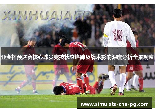 亚洲杯预选赛核心球员竞技状态追踪及战术影响深度分析全景观察