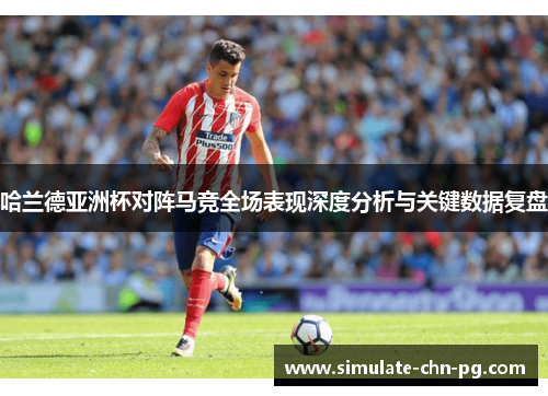 哈兰德亚洲杯对阵马竞全场表现深度分析与关键数据复盘